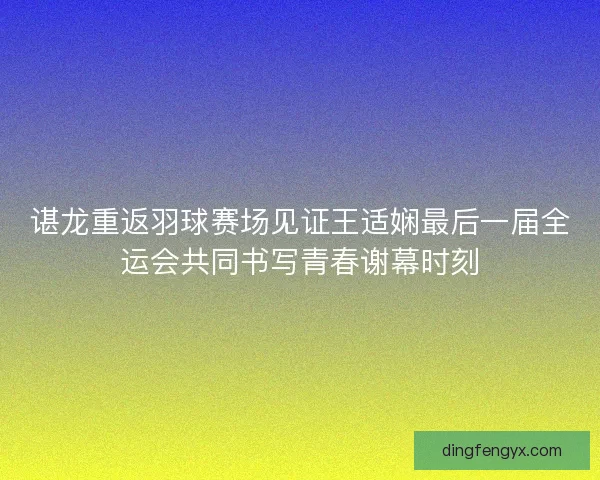 谌龙重返羽球赛场见证王适娴最后一届全运会共同书写青春谢幕时刻