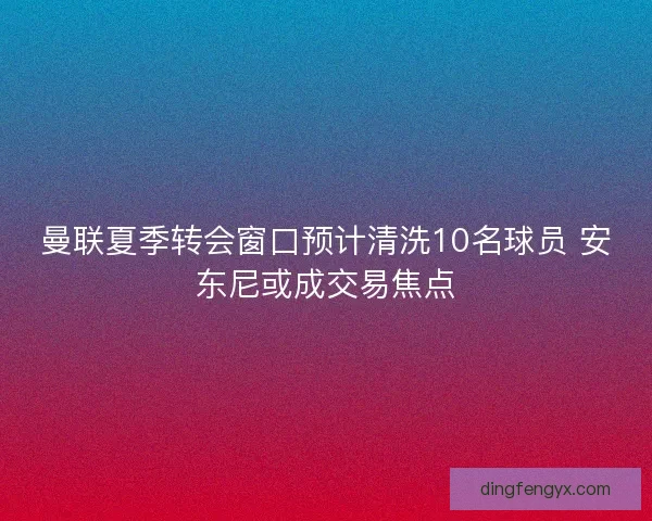 曼联夏季转会窗口预计清洗10名球员 安东尼或成交易焦点