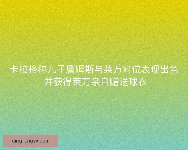 卡拉格称儿子詹姆斯与莱万对位表现出色 并获得莱万亲自赠送球衣