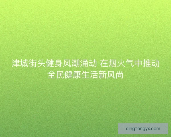 津城街头健身风潮涌动 在烟火气中推动全民健康生活新风尚
