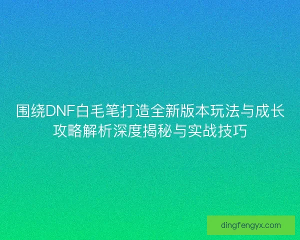 围绕DNF白毛笔打造全新版本玩法与成长攻略解析深度揭秘与实战技巧