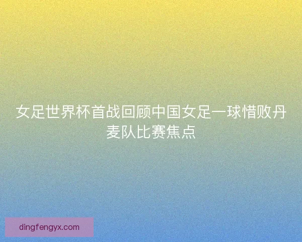 女足世界杯首战回顾中国女足一球惜败丹麦队比赛焦点