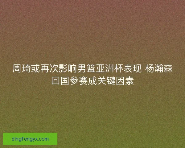 周琦或再次影响男篮亚洲杯表现 杨瀚森回国参赛成关键因素