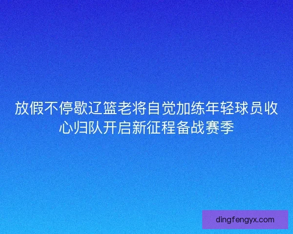 放假不停歇辽篮老将自觉加练年轻球员收心归队开启新征程备战赛季